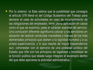    Por lo anterior, la Sala estima que la posibilidad que consagra
    el artículo 379 literal e) del Código Sustantivo del Trabajo para
    declarar el cese de actividades en caso de incumplimiento de
    las obligaciones del empleador, tiene plena aplicación en casos
    como el que se examina, pese al carácter esencial del servicio.
    Una conclusión diferente significaría colocar a los servidores en
    situación de realizar conductas imposibles y lesivas de los más
    elementales principios que atañen a la dignidad humana y a su
    propia supervivencia, y lo que resulta de mayor trascendencia
    aun, cohonestar con el ejercicio de una potestad jurídica del
    Estado que riñe con los principios de legalidad y moralidad de
    la función pública que desde luego integran el escenario dentro
    del que debe ejercerse la actividad administrativa.”.
 