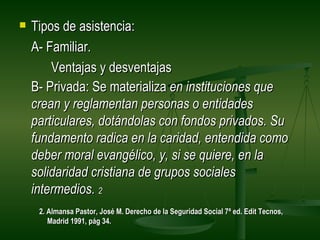    Tipos de asistencia:
    A- Familiar.
        Ventajas y desventajas
    B- Privada: Se materializa en instituciones que
    crean y reglamentan personas o entidades
    particulares, dotándolas con fondos privados. Su
    fundamento radica en la caridad, entendida como
    deber moral evangélico, y, si se quiere, en la
    solidaridad cristiana de grupos sociales
    intermedios. 2
     2. Almansa Pastor, José M. Derecho de la Seguridad Social 7ª ed. Edit Tecnos,
        Madrid 1991, pág 34.
 