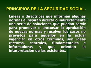 PRINCIPIOS DE LA SEGURIDAD SOCIAL.
 Líneas o directrices que informan algunas
 normas e inspiran directa o indirectamente
 una serie de soluciones que puedan servir
 para promover o encausar la aprobación
 de nuevas normas y resolver los casos no
 previstos para aquellos en la actual
 vigencia; en otros términos, son ideas
 rectoras, centrales, fundamentales e
 informadoras     y     que    orientan  la
 interpretación de las existentes.
 