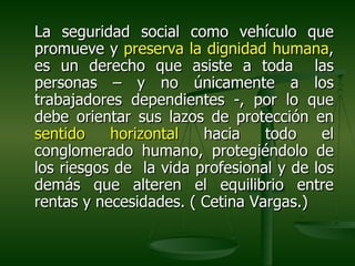 La seguridad social como vehículo que
promueve y preserva la dignidad humana,
es un derecho que asiste a toda las
personas – y no únicamente a los
trabajadores dependientes -, por lo que
debe orientar sus lazos de protección en
sentido    horizontal   hacia    todo    el
conglomerado humano, protegiéndolo de
los riesgos de la vida profesional y de los
demás que alteren el equilibrio entre
rentas y necesidades. ( Cetina Vargas.)
 