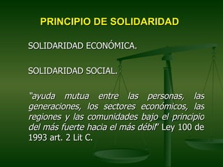 PRINCIPIO DE SOLIDARIDAD

SOLIDARIDAD ECONÓMICA.

SOLIDARIDAD SOCIAL.

“ayuda mutua entre las personas, las
generaciones, los sectores económicos, las
regiones y las comunidades bajo el principio
del más fuerte hacia el más débil” Ley 100 de
1993 art. 2 Lit C.
 