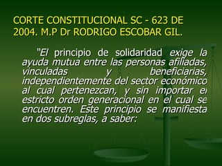 CORTE CONSTITUCIONAL SC - 623 DE
2004. M.P Dr RODRIGO ESCOBAR GIL.

    “El principio de solidaridad exige la
 ayuda mutua entre las personas afiliadas,
 vinculadas         y         beneficiarias,
 independientemente del sector económico
 al cual pertenezcan, y sin importar el
 estricto orden generacional en el cual se
 encuentren. Este principio se manifiesta
 en dos subreglas, a saber:
 