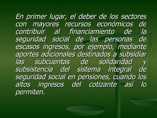 En primer lugar, el deber de los sectores
con mayores recursos económicos de
contribuir al financiamiento de la
seguridad social de las personas de
escasos ingresos, por ejemplo, mediante
aportes adicionales destinados a subsidiar
las   subcuentas     de    solidaridad   y
subsistencia del sistema integral de
seguridad social en pensiones, cuando los
altos ingresos del cotizante así lo
permiten.
 