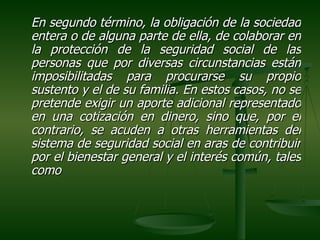 En segundo término, la obligación de la sociedad
entera o de alguna parte de ella, de colaborar en
la protección de la seguridad social de las
personas que por diversas circunstancias están
imposibilitadas para procurarse su propio
sustento y el de su familia. En estos casos, no se
pretende exigir un aporte adicional representado
en una cotización en dinero, sino que, por el
contrario, se acuden a otras herramientas del
sistema de seguridad social en aras de contribuir
por el bienestar general y el interés común, tales
como
 