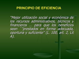 PRINCIPIO DE EFICIENCIA

“Mejor utilización social y económica de
los recursos administrativos, técnicos y
financieros … para que los beneficios
sean `”prestados en forma adecuada,
oportuna y suficiente” (L. 100, art. 2, Lit
A).
 