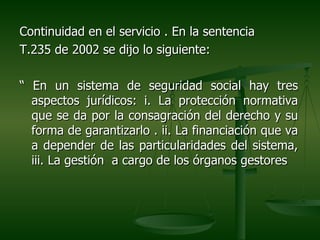 Continuidad en el servicio . En la sentencia
T.235 de 2002 se dijo lo siguiente:

“ En un sistema de seguridad social hay tres
  aspectos jurídicos: i. La protección normativa
  que se da por la consagración del derecho y su
  forma de garantizarlo . ii. La financiación que va
  a depender de las particularidades del sistema,
  iii. La gestión a cargo de los órganos gestores
 