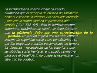 La jurisprudencia constitucional ha venido
afirmando que el principio de eficacia no solamente
tiene que ver con la eficacia y la adecuada atención
, sino con la continuidad en la prestación del
servicio ( S.U- 562- 99) . Esto es particularmente
importante tratándose de salud . se debe destacar
que la eficiencia debe ser una característica de la
   gestión. La gestión implica una relación entre el
sistema de seguridad social y sus beneficiarios . La
gestión exige una atención personalizada en torno a
los derechos y necesidades de los usuarios y una
sensibilidad social frente al entramado normativo
para que el beneficiario no quede aprisionado en un
laberinto burocrático.
 