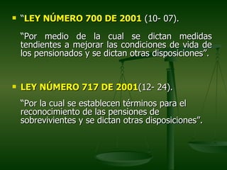    “LEY NÚMERO 700 DE 2001 (10- 07).

    “Por medio de la cual se dictan medidas
    tendientes a mejorar las condiciones de vida de
    los pensionados y se dictan otras disposiciones”.


   LEY NÚMERO 717 DE 2001(12- 24).
    “Por la cual se establecen términos para el
    reconocimiento de las pensiones de
    sobrevivientes y se dictan otras disposiciones”.
 