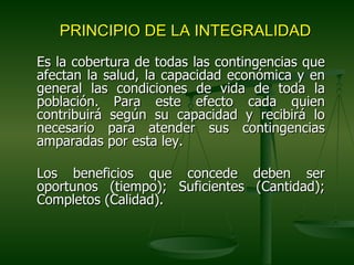 PRINCIPIO DE LA INTEGRALIDAD
Es la cobertura de todas las contingencias que
afectan la salud, la capacidad económica y en
general las condiciones de vida de toda la
población. Para este efecto cada quien
contribuirá según su capacidad y recibirá lo
necesario para atender sus contingencias
amparadas por esta ley.

Los beneficios que concede deben ser
oportunos (tiempo); Suficientes (Cantidad);
Completos (Calidad).
 
