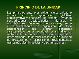 PRINCIPIO DE LA UNIDAD
Los principios anteriores exigen cierta unidad o
armonía      en    la     organización     legislativa,
administrativa y financiera del sistema , evitando
contradicciones desigualdades, injusticias y
complejidades . En nuestro medio es muy propio
el funcionamiento de organismo de toda
denominación        que       prestan       beneficios
característicos de la seguridad social a diversos
sectores de la población, En forma dispersa y
descoordinada . lo anterior conlleva a la duplicidad
de prestaciones y disposiciones reglamentarias,
gastosmúltiples, injusticias y discriminaciones .
 