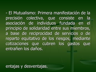 - El Mutualismo: Primera manifestación de la
precisión colectiva, que consiste en la
asociación de individuos fundada en el
principio de solidaridad entre sus miembros,
a base de reciprocidad de servicios o de
reparto equitativo de los riesgos, mediante
cotizaciones que cubren los gastos que
entrañen los daños.



entajas y desventajas.
 