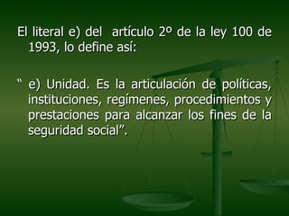 El literal e) del artículo 2º de la ley 100 de
  1993, lo define así:

“ e) Unidad. Es la articulación de políticas,
  instituciones, regímenes, procedimientos y
  prestaciones para alcanzar los fines de la
  seguridad social”.
 