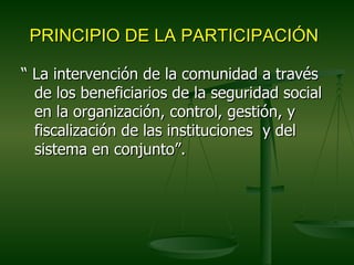 PRINCIPIO DE LA PARTICIPACIÓN

“ La intervención de la comunidad a través
  de los beneficiarios de la seguridad social
  en la organización, control, gestión, y
  fiscalización de las instituciones y del
  sistema en conjunto”.
 