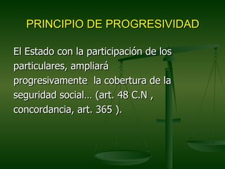 PRINCIPIO DE PROGRESIVIDAD

El Estado con la participación de los
particulares, ampliará
progresivamente la cobertura de la
seguridad social… (art. 48 C.N ,
concordancia, art. 365 ).
 