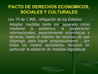 PACTO DE DERECHOS ECONOMICOS,
    SOCIALES Y CULTURALES
Ley 74 de 1.968 , obligación de los Estados:
 Adoptar medidas tanto por separado como
 mediante la asistencia, la cooperación
 internacionales, especialmente económicas y
 técnicas, hasta el máximo de recursos de que
 disponga, para lograr progresivamente , por
 todos los medios apropiados, inclusive en
 particular la adopción de medidas legislativas
 