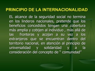 PRINCIPIO DE LA INTERNACIONALIDAD
 EL alcance de la seguridad social no termina
 en los linderos nacionales, pretende que los
 beneficios concedidos tengan una cobertura
 más amplia y cobijen al individuo , más allá de
 las    fronteras y acojan a su vez a los
 extranjeros que se encuentran dentro del
 territorio nacional, en atención al principio de
 universalidad    y     solidaridad   y    a    la
 consideración del concepto de “ comunidad”
 