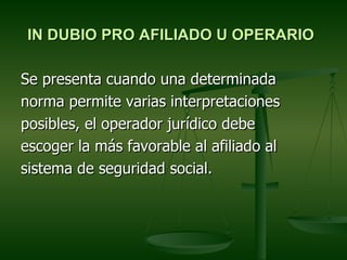IN DUBIO PRO AFILIADO U OPERARIO

Se presenta cuando una determinada
norma permite varias interpretaciones
posibles, el operador jurídico debe
escoger la más favorable al afiliado al
sistema de seguridad social.
 