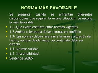 NORMA MÁS FAVORABLE
    Se    presenta     cuando     se   enfrentan   diferentes
    disposiciones que regulan la misma situación, se escoge
    la más favorable.
   1.1. Que exista conflicto entre normas vigentes.
   1.2 Ámbito o jerarquía de las normas en conflicto
   1.3- Las normas deben referirse a la misma situación de
    hecho, aunque desde luego, su contenido debe ser
    diverso.
   1.4- Normas validas.
   1.5- Inescindibilidad.
   Sentencia 28827
 