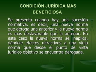 CONDICIÓN JURÍDICA MÁS
         BENEFICIOSA
Se presenta cuando hay una sucesión
normativa, es decir, una nueva norma
que deroga una anterior y la nueva norma
es más desfavorable que la anterior. En
este caso la nueva norma se inaplica,
dándole efectos ultractivos a una vieja
norma que desde el punto de vista
jurídico objetivo se encuentra derogada.
 