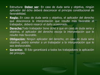    Estructura: Deber ser: En caso de duda seria y objetiva, ningún
    aplicador del dcho deberá desconocer el principio constitucional de
    favorabilidad.
   Regla: En caso de duda seria y objetiva, el aplicador del derecho
    que desconozca la interpretación que resulte más favorable al
    trabajador, deberá resarcir el daño ocasionado.
   Derecho:Todo trabajador tiene dcho a que en caso de duda seria y
    objetiva, el aplicador del derecho escoja la interpretación que le
    resulte más favorable.
   Obligación: Ningún aplicador del derecho, en caso de duda seria
    objetiva, podrá someter a un trabajador a la interpretación que le
    sea desfavorable.
   Garantía: El Edo garantizará a todos los trabajadores la aplicación
    del principio.
 