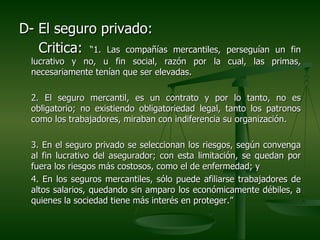 D- El seguro privado:
   Critica: “1. Las compañías        mercantiles, perseguían un fin
  lucrativo y no, u fin social, razón por la cual, las primas,
  necesariamente tenían que ser elevadas.

  2. El seguro mercantil, es un contrato y por lo tanto, no es
  obligatorio; no existiendo obligatoriedad legal, tanto los patronos
  como los trabajadores, miraban con indiferencia su organización.

  3. En el seguro privado se seleccionan los riesgos, según convenga
  al fin lucrativo del asegurador; con esta limitación, se quedan por
  fuera los riesgos más costosos, como el de enfermedad; y
  4. En los seguros mercantiles, sólo puede afiliarse trabajadores de
  altos salarios, quedando sin amparo los económicamente débiles, a
  quienes la sociedad tiene más interés en proteger.”
 