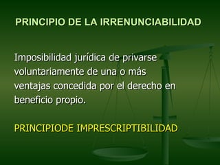 PRINCIPIO DE LA IRRENUNCIABILIDAD


Imposibilidad jurídica de privarse
voluntariamente de una o más
ventajas concedida por el derecho en
beneficio propio.

PRINCIPIODE IMPRESCRIPTIBILIDAD
 