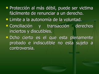    Protección al más débil, puede ser victima
    fácilmente de renunciar a un derecho.
   Limite a la autonomía de la voluntad.
   Conciliación y transacción derechos
    inciertos y discutibles.
   Dcho cierto es el que esta plenamente
    probado e indiscutible no esta sujeto a
    controversia.
 
