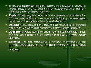    Estructura: Deber ser: Ninguna persona será forzada, ni directa ni
    veladamente, a renunciar a los mínimos establecidos en las normas-
    principios y normas reglas laborales.
   Regla: El que obligue a renunciar a una persona a renunciar a los
    mínimos establecidos en las normas-principios y normas-reglas,
    deberá resarcir el daño ocasionado indebidamente.
   Derecho: Toda persona tiene derecho a no renunciar a los mínimos
    establecidos en las normas-principios y normas-reglas laborales.
   Obligación: Nadie podrá renunciar, por ningún concepto, a los
    mínimos establecidos en las normas-principios y normas reglas
    laborales.
   Garantía: El Edo garantizará el carácter irrenunciable a los
    mínimos establecidos en las normas-principios y normas-reglas
            .
    laborales
 