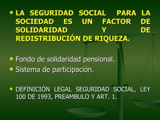    LA SEGURIDAD SOCIAL PARA           LA
    SOCIEDAD ES UN FACTOR              DE
    SOLIDARIDAD         Y              DE
    REDISTRIBUCIÓN DE RIQUEZA.

   Fondo de solidaridad pensional.
   Sistema de participación.

   DEFINICIÓN LEGAL SEGURIDAD SOCIAL, LEY
    100 DE 1993, PREAMBULO Y ART. 1.
 