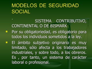MODELOS DE SEGURIDAD
    SOCIAL
    .
                  SISTEMA CONTRIBUTIVO,
    CONTINENTAL O DE BISMARK
   Por su obligatoriedad, es obligatorio para
    todos los individuos sometidos a la ley.
   El ámbito subjetivo originario es muy
    limitado, sólo afecta a los trabajadores
    industriales, y sobre todo, a los obreros.
    Es , por tanto, un sistema de carácter
    laboral o profesional.
 