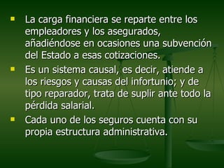    La carga financiera se reparte entre los
    empleadores y los asegurados,
    añadiéndose en ocasiones una subvención
    del Estado a esas cotizaciones.
   Es un sistema causal, es decir, atiende a
    los riesgos y causas del infortunio; y de
    tipo reparador, trata de suplir ante todo la
    pérdida salarial.
   Cada uno de los seguros cuenta con su
    propia estructura administrativa.
 