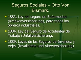 Seguros Sociales – Otto Von
               Bismark.
   1883, Ley del seguro de Enfermedad
    (Krankenversicherung), para todos los
    obreros industriales.
   1884, Ley del Seguro de Accidentes de
    Trabajo (Unfallversicherung.
   1889, Leyes de los Seguros de Invalidez y
    Vejez (Invaliditäts-und Alterversicherung)
 