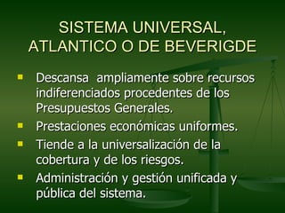 SISTEMA UNIVERSAL,
    ATLANTICO O DE BEVERIGDE
   Descansa ampliamente sobre recursos
    indiferenciados procedentes de los
    Presupuestos Generales.
   Prestaciones económicas uniformes.
   Tiende a la universalización de la
    cobertura y de los riesgos.
   Administración y gestión unificada y
    pública del sistema.
 