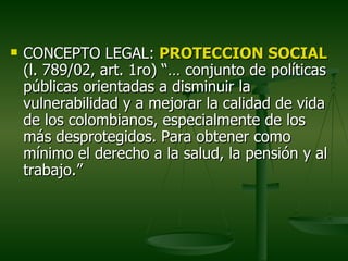    CONCEPTO LEGAL: PROTECCION SOCIAL
    (l. 789/02, art. 1ro) “… conjunto de políticas
    públicas orientadas a disminuir la
    vulnerabilidad y a mejorar la calidad de vida
    de los colombianos, especialmente de los
    más desprotegidos. Para obtener como
    mínimo el derecho a la salud, la pensión y al
    trabajo.”
 