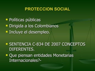 PROTECCION SOCIAL

   Políticas públicas
   Dirigida a los Colombianos
   Incluye el desempleo.

   SENTENCIA C-834 DE 2007 CONCEPTOS
    DIFERENTES.
   Que piensan entidades Monetarias
    Internacionales?-
 