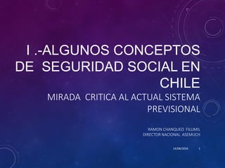 I .-ALGUNOS CONCEPTOS
DE SEGURIDAD SOCIAL EN
CHILE
MIRADA CRITICA AL ACTUAL SISTEMA
PREVISIONAL
RAMON CHANQUEO FILUMIL
DIRECTOR NACIONAL ASEMUCH
14/08/2016 1
 