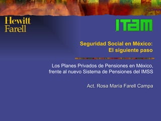 Seguridad Social en México:
                       El siguiente paso

  Los Planes Privados de Pensiones en México,
frente al nuevo Sistema de Pensiones del IMSS

                Act. Rosa María Farell Campa
 