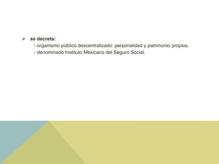  se decreta:
organismo público descentralizado: personalidad y patrimonio propios.
denominado Instituto Mexicano del Seguro Social.
 