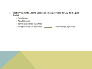  1935: Presidente Lázaro Cárdenas envía proyecto de Ley del Seguro
Social
Prestación
Aportaciones
administraciones tripartitas
Incorporación: asalariados industriales, agrícolas
 