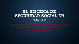 EL SISTEMA DE
SEGURIDAD SOCIAL EN
SALUD
es la forma como se brinda un seguro que cubre los gastos
de salud a los habitantes del territorio nacional,
colombianos y extranjeros.
 