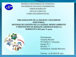 REPÚBLICA BOLIVARIANA DE VENEZUELA
UNIVERSIDAD NACIONAL EXPERIMENTAL
“SIMÓN RODRÍGUEZ”
NÚCLEO CARICUAO
CURSO: SEGURIDAD SOCIAL
Participantes
Yuraima Briceño
Nº Cédula C.I 16443230
Equipo Nº 7
Sección: “c
Facilitadora: Oneida Marcano
Caracas, 22 de abril de 2015
ORGANIZACIÓN DE LA HIGIENE Y SEGURIDAD
INDUSTRIAL.
SISTEMAS DE GESTIÓN DE LA CALIDAD, MEDIO AMBIENTE
Y PREVENCIÓN DE RIESGOS LABORALES BAJO LA
NORMATIVA ISO 9001 Y 14001.
 