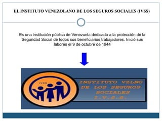EL INSTITUTO VENEZOLANO DE LOS SEGUROS SOCIALES (IVSS)
Es una institución pública de Venezuela dedicada a la protección de la
Seguridad Social de todos sus beneficiarios trabajadores. Inició sus
labores el 9 de octubre de 1944
 