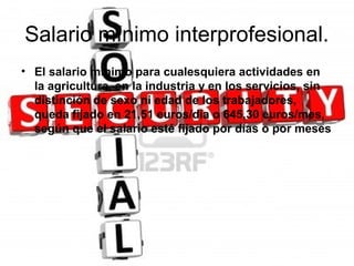 Salario mínimo interprofesional.
• El salario mínimo para cualesquiera actividades en
  la agricultura, en la industria y en los servicios, sin
  distinción de sexo ni edad de los trabajadores,
  queda fijado en 21,51 euros/día o 645,30 euros/mes,
  según que el salario esté fijado por días o por meses
 