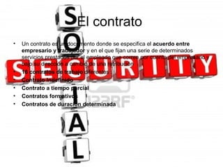 El contrato
•   Un contrato es un documento donde se especifica el acuerdo entre
    empresario y trabajador y en el que fijan una serie de determinados
    servicios prestados por el empleado que corren por cuenta del empresario y
    bajo su dirección a cambio de una retribución
•   16 contratos de trabajo diferentes :
•   Contrato Indefinido
•   Contrato a tiempo parcial
•   Contratos formativos
•   Contratos de duración determinada
 
