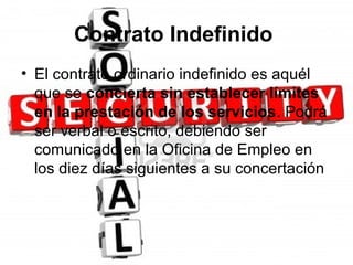 Contrato Indefinido
• El contrato ordinario indefinido es aquél
  que se concierta sin establecer límites
  en la prestación de los servicios. Podrá
  ser verbal o escrito, debiendo ser
  comunicado en la Oficina de Empleo en
  los diez días siguientes a su concertación
 