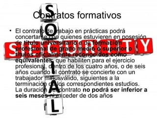 Contratos formativos
• El contrato de trabajo en prácticas podrá
  concertarse con quienes estuvieren en posesión
  de título universitario o de formación
  profesional de grado medio o superior o
  títulos oficialmente reconocidos como
  equivalentes, que habiliten para el ejercicio
  profesional, dentro de los cuatro años, o de seis
  años cuando el contrato se concierte con un
  trabajador minusválido, siguientes a la
  terminación de los correspondientes estudios.
  La duración del contrato no podrá ser inferior a
  seis meses ni exceder de dos años
 
