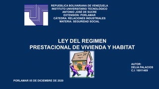 REPUEBLICA BOLIVARIANA DE VENEZUELA
INSTITUTO UNIVERSITARIO TECNOLÓGICO
ANTONIO JOSÉ DE SUCRE
EXTENSIÓN: PORLAMAR
CÁTEDRA: RELACIONES INDUSTRIALES
MATERIA: SEGURIDAD SOCIAL
LEY DEL REGIMEN
PRESTACIONAL DE VIVIENDA Y HABITAT
AUTOR:
DELIA PALACIOS
C.I: 16911469
PORLAMAR 05 DE DICIEMBRE DE 2020
 