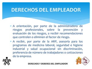 DERECHOS DEL EMPLEADOR
DERECHOS Y DEBERES DEL EMPLEADOR
 A orientación, por parte de la administradora de
riesgos profesionales, sobre la prevención y
evaluación de los riesgos, a recibir recomendaciones
que controlen o eliminen el factor de riesgo.
 A recibir, por parte de la ARP, asesoría para los
programas de medicina laboral, seguridad e higiene
industrial y salud ocupacional sin discriminación,
preferencia de número de trabajadores o cotizaciones
de la empresa.
 