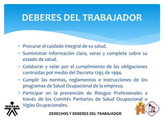 DEBERES DEL TRABAJADOR
DERECHOS Y DEBERES DEL TRABAJADOR
 Procurar el cuidado integral de su salud.
 Suministrar información clara, veraz y completa sobre su
estado de salud.
 Colaborar y velar por el cumplimiento de las obligaciones
contraídas por medio del Decreto 1295 de 1994.
 Cumplir las normas, reglamentos e instrucciones de los
programas de Salud Ocupacional de la empresa.
 Participar en la prevención de Riesgos Profesionales a
través de los Comités Paritarios de Salud Ocupacional o
Vigías Ocupacionales.
 