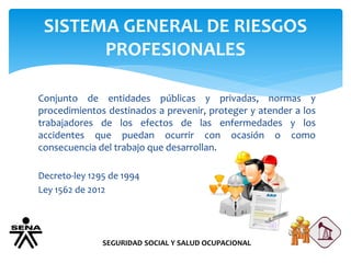 SISTEMA GENERAL DE RIESGOS
PROFESIONALES
SEGURIDAD SOCIAL Y SALUD OCUPACIONAL
Conjunto de entidades públicas y privadas, normas y
procedimientos destinados a prevenir, proteger y atender a los
trabajadores de los efectos de las enfermedades y los
accidentes que puedan ocurrir con ocasión o como
consecuencia del trabajo que desarrollan.
Decreto-ley 1295 de 1994
Ley 1562 de 2012
 
